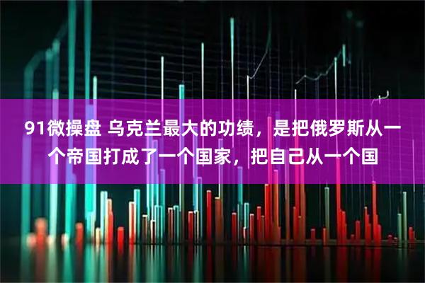 91微操盘 乌克兰最大的功绩，是把俄罗斯从一个帝国打成了一个国家，把自己从一个国
