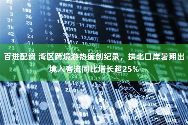 百进配资 湾区跨境游热度创纪录，拱北口岸暑期出境入客流同比增长超25%