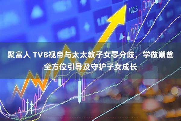 聚富人 TVB视帝与太太教子女零分歧，学做潮爸全方位引导及守护子女成长