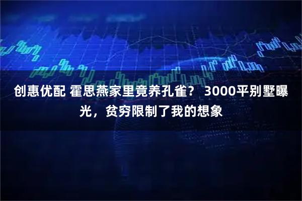创惠优配 霍思燕家里竟养孔雀？ 3000平别墅曝光，贫穷限制了我的想象