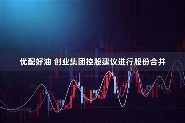 优配好油 创业集团控股建议进行股份合并