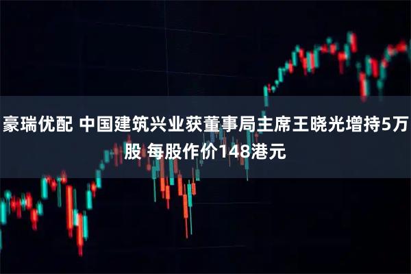 豪瑞优配 中国建筑兴业获董事局主席王晓光增持5万股 每股作价148港元
