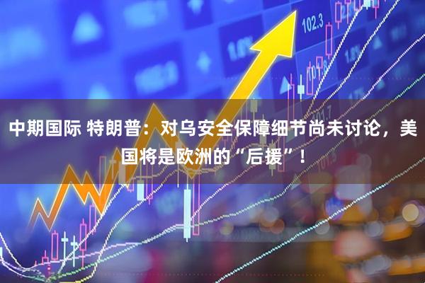 中期国际 特朗普：对乌安全保障细节尚未讨论，美国将是欧洲的“后援”！