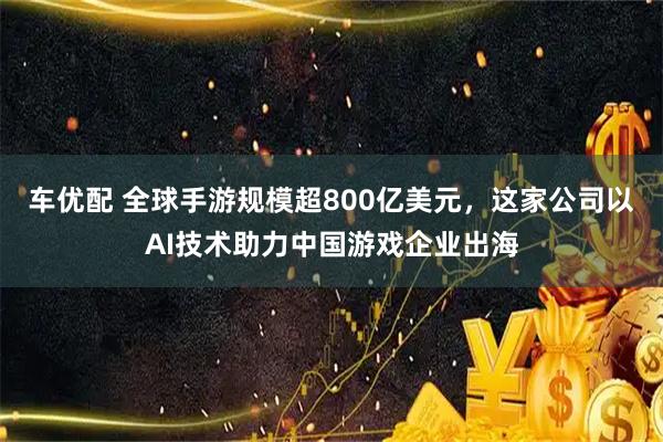 车优配 全球手游规模超800亿美元，这家公司以AI技术助力中国游戏企业出海