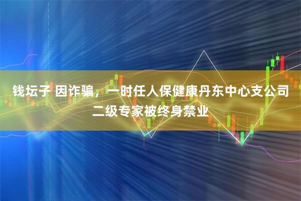 钱坛子 因诈骗，一时任人保健康丹东中心支公司二级专家被终身禁业
