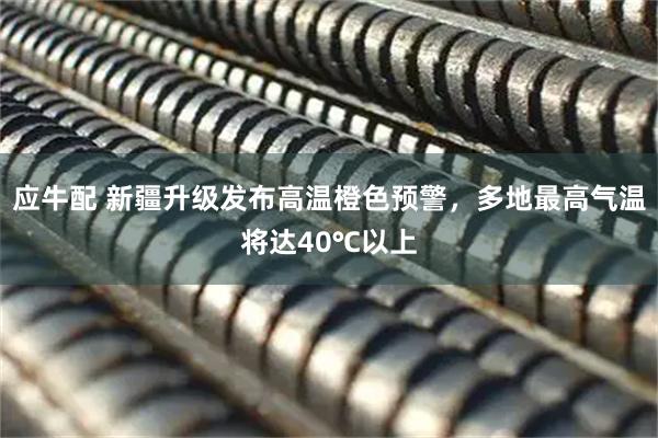 应牛配 新疆升级发布高温橙色预警，多地最高气温将达40℃以上