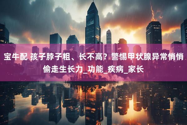 宝牛配 孩子脖子粗、长不高？警惕甲状腺异常悄悄偷走生长力_功能_疾病_家长