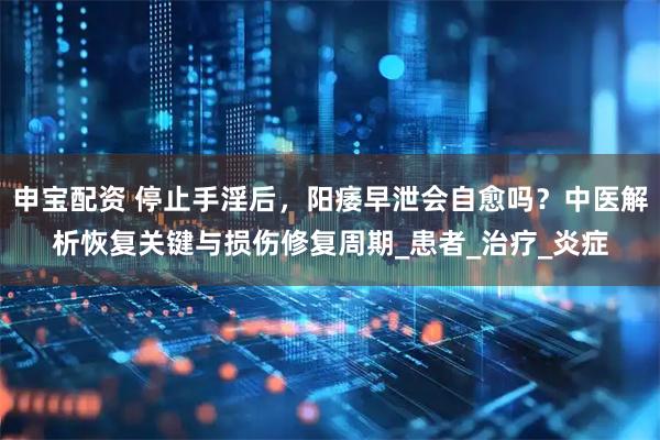 申宝配资 停止手淫后，阳痿早泄会自愈吗？中医解析恢复关键与损伤修复周期_患者_治疗_炎症