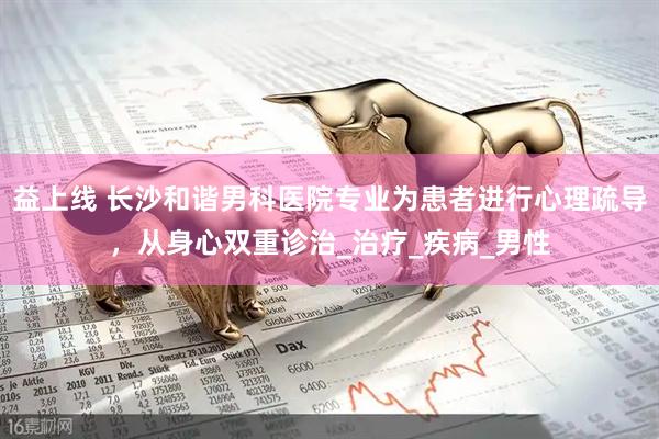 益上线 长沙和谐男科医院专业为患者进行心理疏导，从身心双重诊治_治疗_疾病_男性