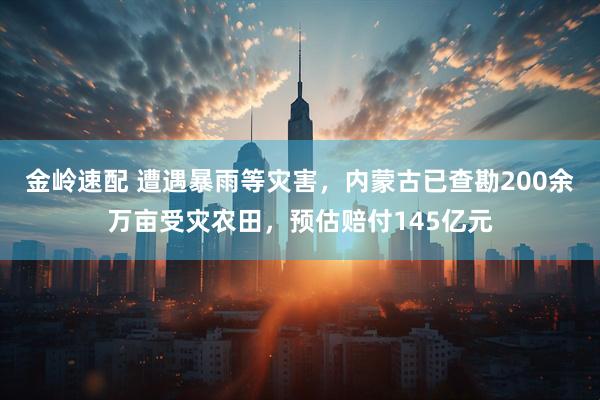 金岭速配 遭遇暴雨等灾害，内蒙古已查勘200余万亩受灾农田，预估赔付145亿元