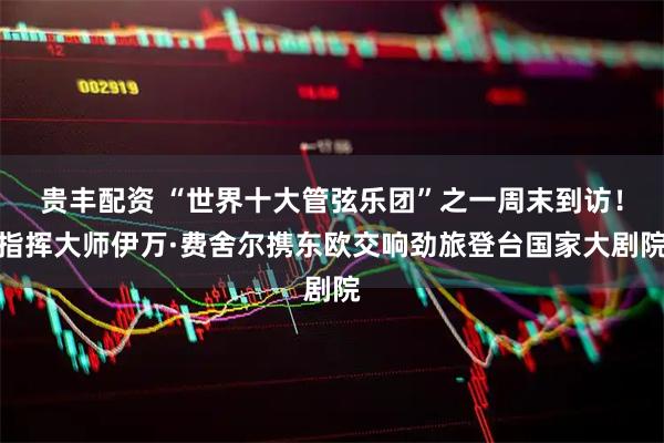 贵丰配资 “世界十大管弦乐团”之一周末到访！指挥大师伊万·费舍尔携东欧交响劲旅登台国家大剧院