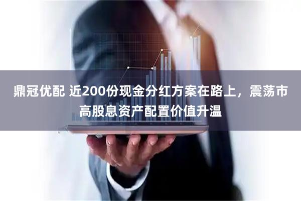 鼎冠优配 近200份现金分红方案在路上，震荡市高股息资产配置价值升温