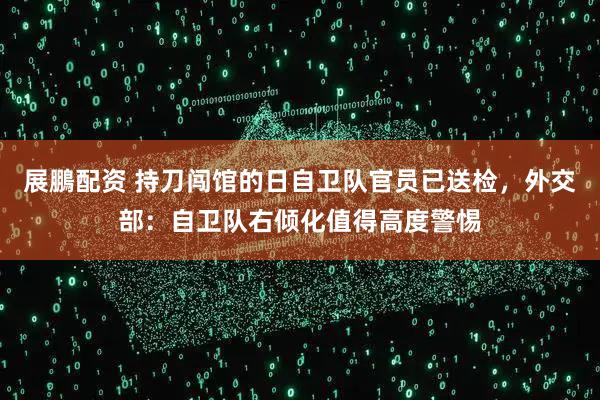 展鵬配资 持刀闯馆的日自卫队官员已送检，外交部：自卫队右倾化值得高度警惕