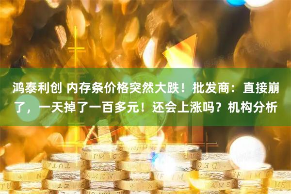 鸿泰利创 内存条价格突然大跌！批发商：直接崩了，一天掉了一百多元！还会上涨吗？机构分析