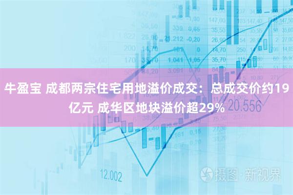 牛盈宝 成都两宗住宅用地溢价成交：总成交价约19亿元 成华区地块溢价超29%