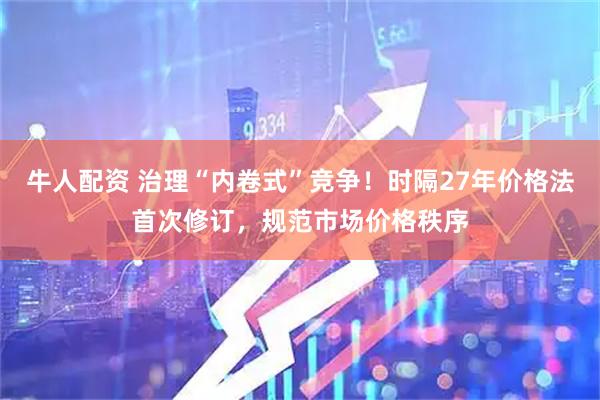 牛人配资 治理“内卷式”竞争！时隔27年价格法首次修订，规范市场价格秩序