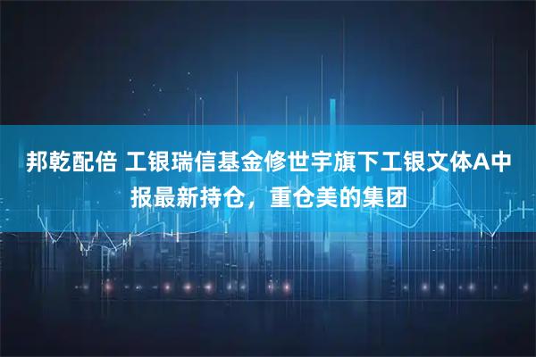 邦乾配倍 工银瑞信基金修世宇旗下工银文体A中报最新持仓，重仓美的集团