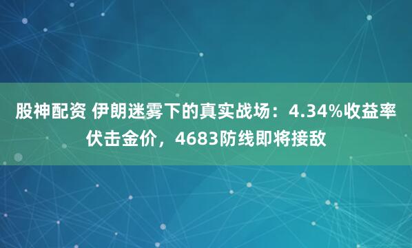 股神配资 伊朗迷雾下的真实战场：4.34%收益率伏击金价，4683防线即将接敌