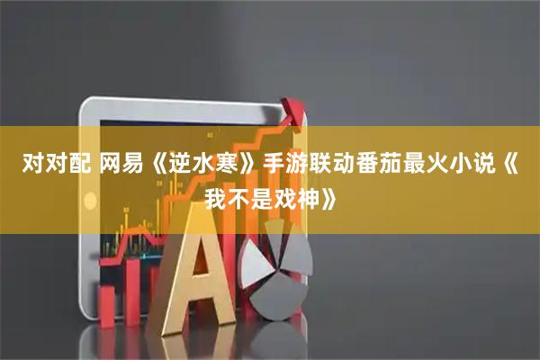 对对配 网易《逆水寒》手游联动番茄最火小说《我不是戏神》
