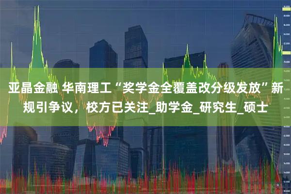 亚晶金融 华南理工“奖学金全覆盖改分级发放”新规引争议，校方已关注_助学金_研究生_硕士