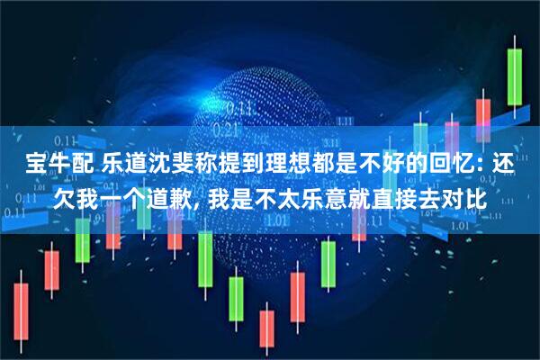 宝牛配 乐道沈斐称提到理想都是不好的回忆: 还欠我一个道歉, 我是不太乐意就直接去对比