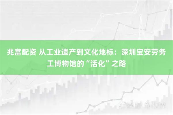 兆富配资 从工业遗产到文化地标：深圳宝安劳务工博物馆的“活化”之路