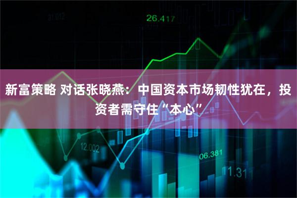 新富策略 对话张晓燕：中国资本市场韧性犹在，投资者需守住“本心”