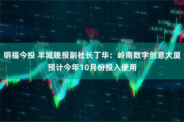 明福今投 羊城晚报副社长丁华：岭南数字创意大厦预计今年10月份投入使用