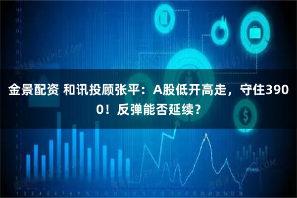 金景配资 和讯投顾张平：A股低开高走，守住3900！反弹能否延续？