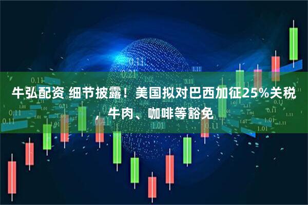 牛弘配资 细节披露！美国拟对巴西加征25%关税，牛肉、咖啡等豁免
