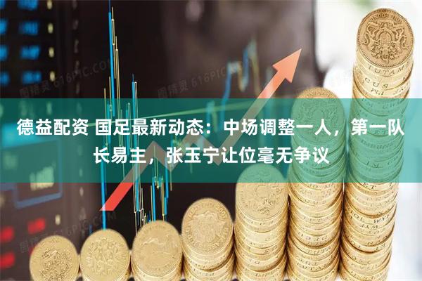 德益配资 国足最新动态：中场调整一人，第一队长易主，张玉宁让位毫无争议
