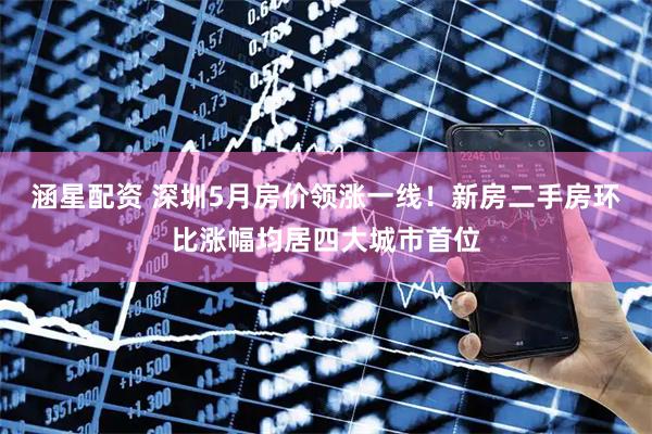 涵星配资 深圳5月房价领涨一线！新房二手房环比涨幅均居四大城市首位