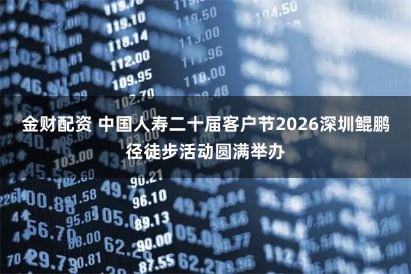 金财配资 中国人寿二十届客户节2026深圳鲲鹏径徒步活动圆满举办