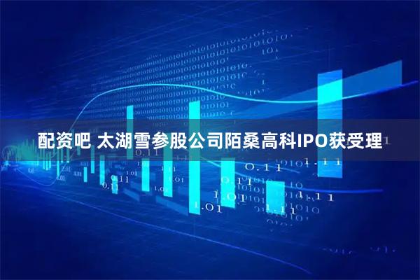 配资吧 太湖雪参股公司陌桑高科IPO获受理
