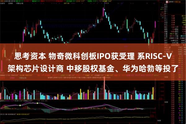 思考资本 物奇微科创板IPO获受理 系RISC-V架构芯片设计商 中移股权基金、华为哈勃等投了